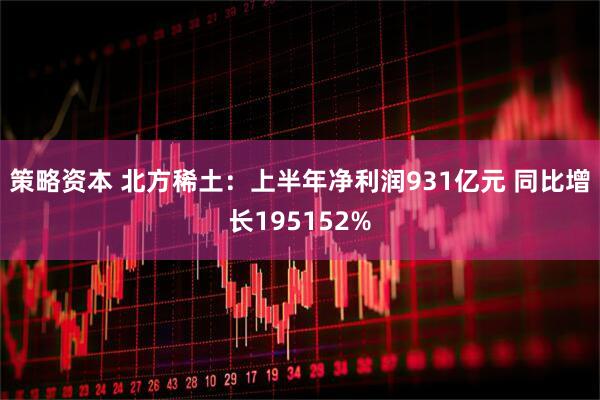 策略资本 北方稀土：上半年净利润931亿元 同比增长195152%