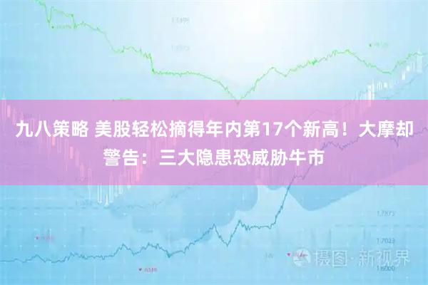 九八策略 美股轻松摘得年内第17个新高！大摩却警告：三大隐患恐威胁牛市