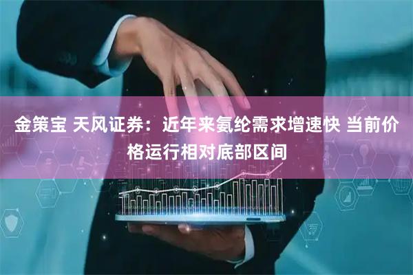 金策宝 天风证券：近年来氨纶需求增速快 当前价格运行相对底部区间