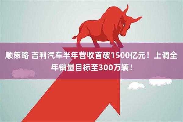 顺策略 吉利汽车半年营收首破1500亿元！上调全年销量目标至300万辆！