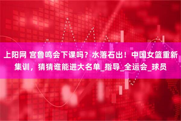 上阳网 宫鲁鸣会下课吗？水落石出！中国女篮重新集训，猜猜谁能进大名单_指导_全运会_球员