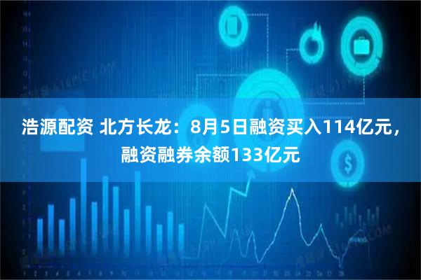 浩源配资 北方长龙：8月5日融资买入114亿元，融资融券余额133亿元
