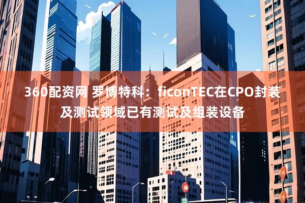 360配资网 罗博特科：ficonTEC在CPO封装及测试领域已有测试及组装设备