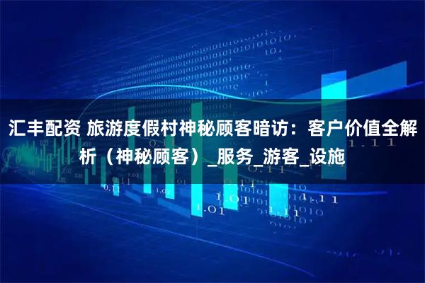 汇丰配资 旅游度假村神秘顾客暗访：客户价值全解析（神秘顾客）_服务_游客_设施