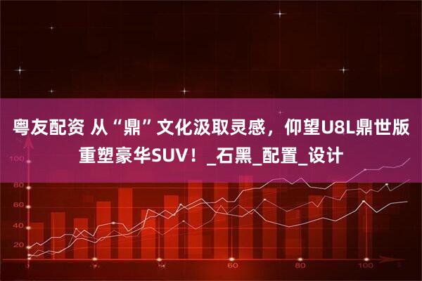粤友配资 从“鼎”文化汲取灵感，仰望U8L鼎世版重塑豪华SUV！_石黑_配置_设计