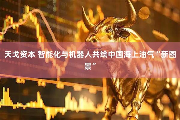 天戈资本 智能化与机器人共绘中国海上油气“新图景”