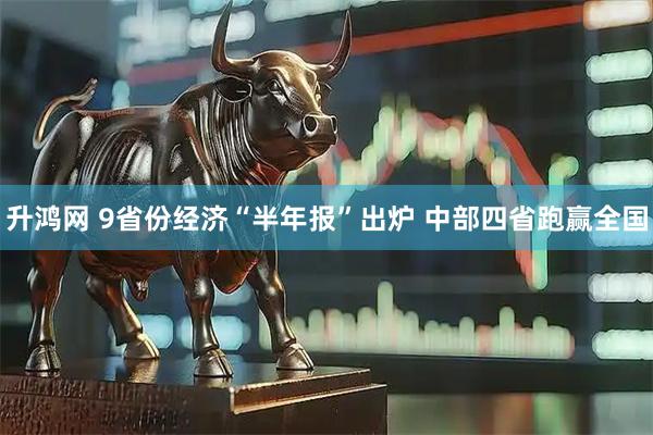 升鸿网 9省份经济“半年报”出炉 中部四省跑赢全国