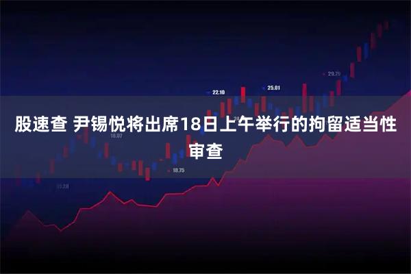 股速查 尹锡悦将出席18日上午举行的拘留适当性审查