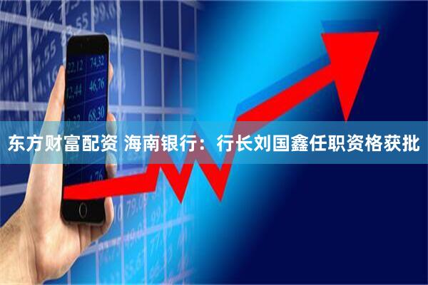 东方财富配资 海南银行：行长刘国鑫任职资格获批