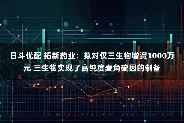 日斗优配 拓新药业：拟对仅三生物增资1000万元 三生物实现了高纯度麦角硫因的制备