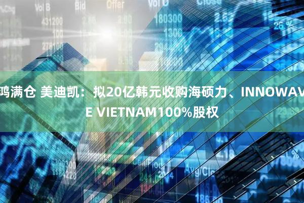 鸿满仓 美迪凯：拟20亿韩元收购海硕力、INNOWAVE VIETNAM100%股权