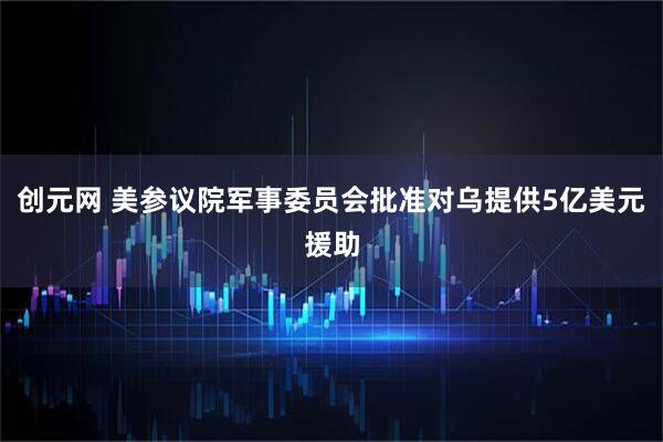 创元网 美参议院军事委员会批准对乌提供5亿美元援助