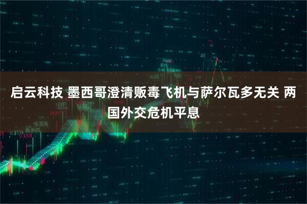 启云科技 墨西哥澄清贩毒飞机与萨尔瓦多无关 两国外交危机平息