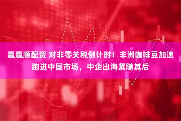 赢赢顺配资 对非零关税倒计时！非洲咖啡豆加速跑进中国市场，中企出海紧随其后