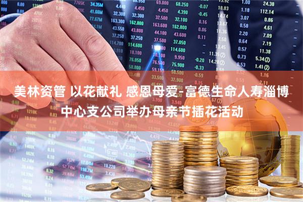 美林资管 以花献礼 感恩母爱-富德生命人寿淄博中心支公司举办母亲节插花活动