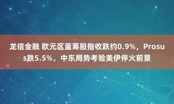 龙信金融 欧元区蓝筹股指收跌约0.9%，Prosus跌5.5%，中东局势考验美伊停火前景