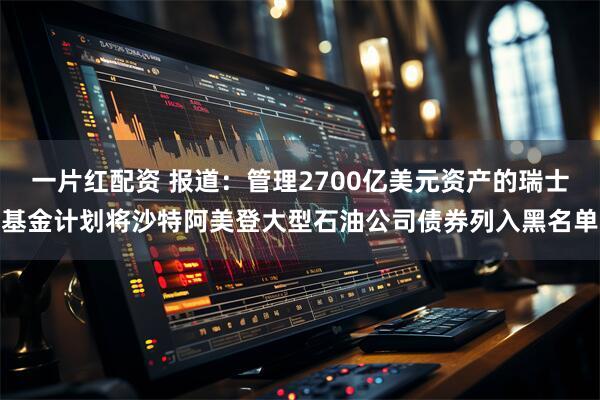 一片红配资 报道：管理2700亿美元资产的瑞士基金计划将沙特阿美登大型石油公司债券列入黑名单