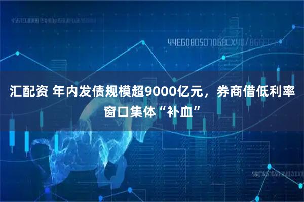 汇配资 年内发债规模超9000亿元，券商借低利率窗口集体“补血”