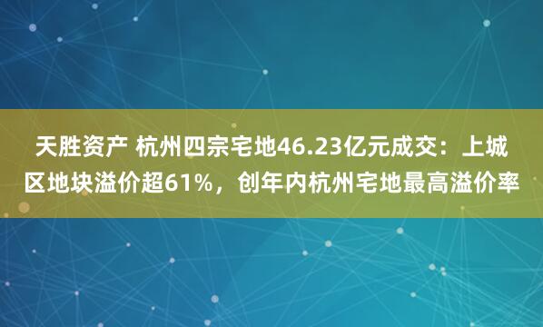 天胜资产 杭州四宗宅地46.23亿元成交：上城区地块溢价超61%，创年内杭州宅地最高溢价率