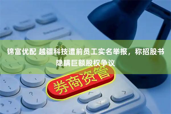 锦富优配 越疆科技遭前员工实名举报，称招股书隐瞒巨额股权争议