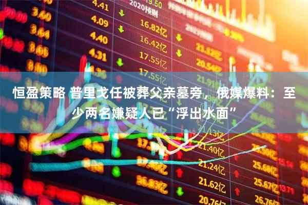 恒盈策略 普里戈任被葬父亲墓旁，俄媒爆料：至少两名嫌疑人已“浮出水面”