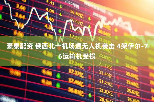 豪泰配资 俄西北一机场遭无人机袭击 4架伊尔-76运输机受损